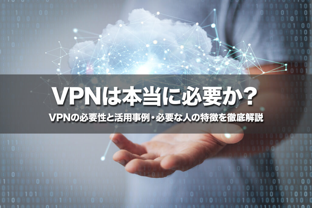 VPNは本当に必要か？VPNの必要性と活用事例・必要な人の特徴を徹底解説
